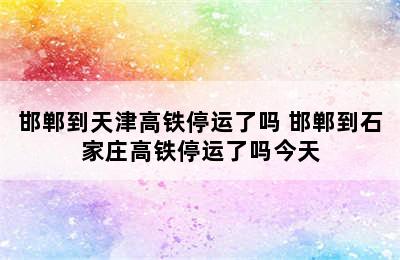 邯郸到天津高铁停运了吗 邯郸到石家庄高铁停运了吗今天